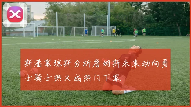 斯潘塞琼斯分析詹姆斯未来动向勇士骑士热火成热门下家