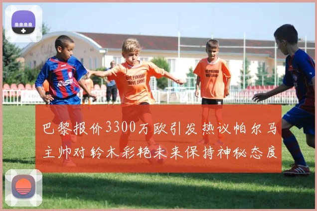 巴黎报价3300万欧引发热议帕尔马主帅对铃木彩艳未来保持神秘态度